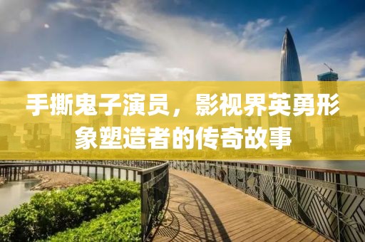 手撕鬼子演员，影视界英勇形象塑造者的传奇故事