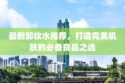 最新卸妆水推荐，打造完美肌肤的必备良品之选