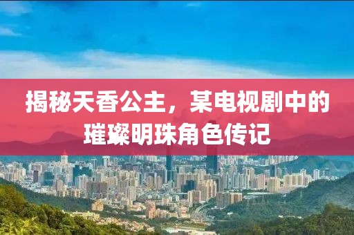 揭秘天香公主，某电视剧中的璀璨明珠角色传记