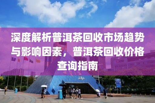 深度解析普洱茶回收市场趋势与影响因素，普洱茶回收价格查询指南