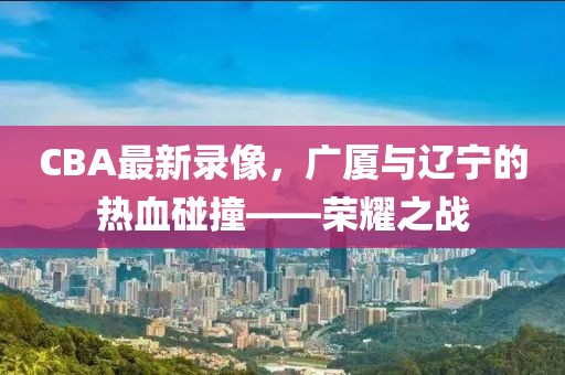 CBA最新录像，广厦与辽宁的热血碰撞——荣耀之战