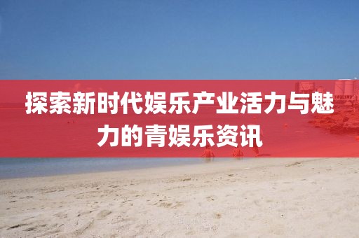 探索新时代娱乐产业活力与魅力的青娱乐资讯