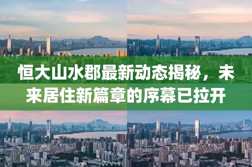 恒大山水郡最新动态揭秘，未来居住新篇章的序幕已拉开