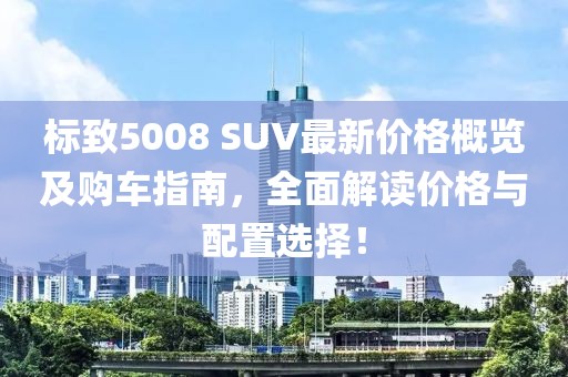 标致5008 SUV最新价格概览及购车指南，全面解读价格与配置选择！
