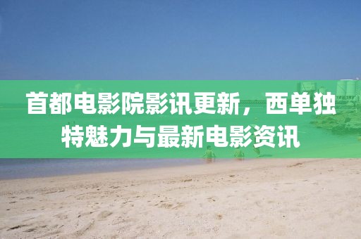 首都电影院影讯更新，西单独特魅力与最新电影资讯