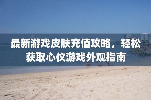 最新游戏皮肤充值攻略，轻松获取心仪游戏外观指南