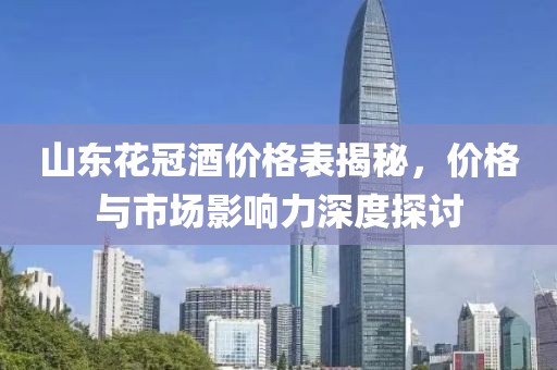 山东花冠酒价格表揭秘，价格与市场影响力深度探讨