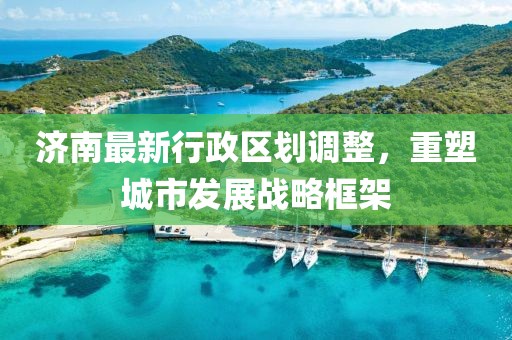 济南最新行政区划调整，重塑城市发展战略框架
