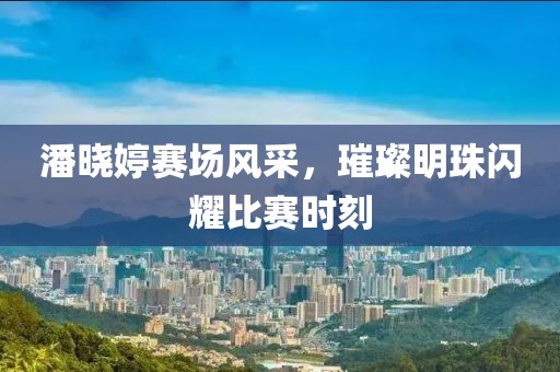 潘晓婷赛场风采，璀璨明珠闪耀比赛时刻