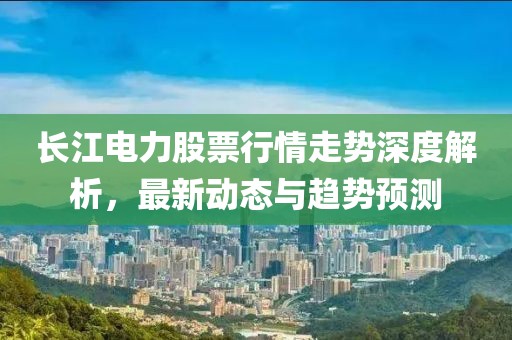 长江电力股票行情走势深度解析，最新动态与趋势预测