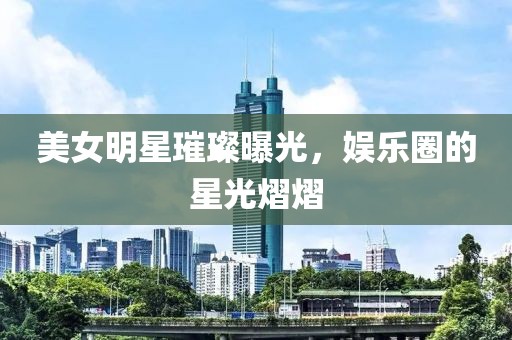 美女明星璀璨曝光，娱乐圈的星光熠熠