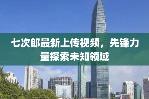 七次郎最新上传视频，先锋力量探索未知领域