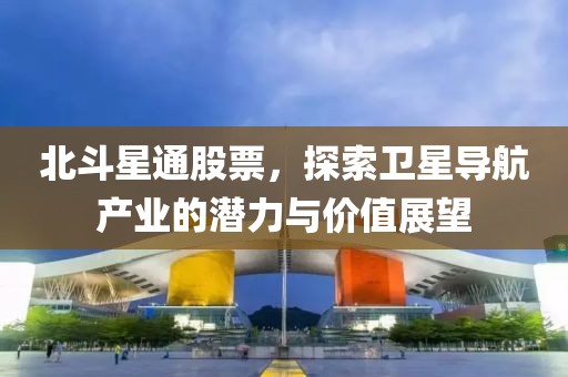 北斗星通股票，探索卫星导航产业的潜力与价值展望
