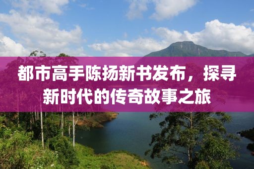 都市高手陈扬新书发布，探寻新时代的传奇故事之旅
