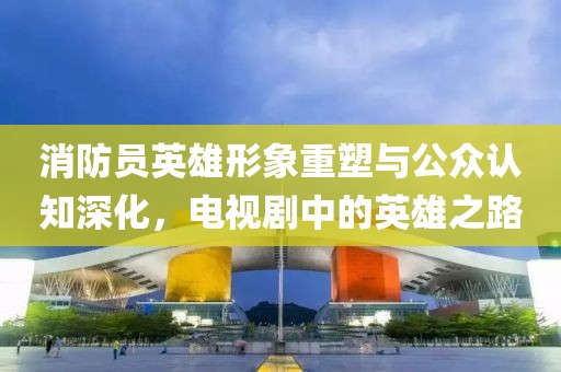消防员英雄形象重塑与公众认知深化，电视剧中的英雄之路