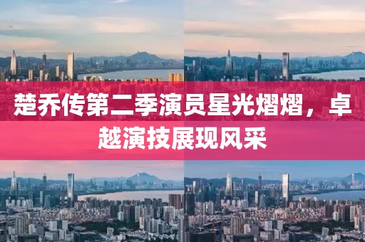 楚乔传第二季演员星光熠熠，卓越演技展现风采
