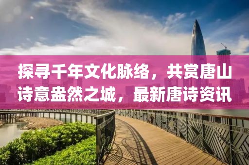 探寻千年文化脉络，共赏唐山诗意盎然之城，最新唐诗资讯