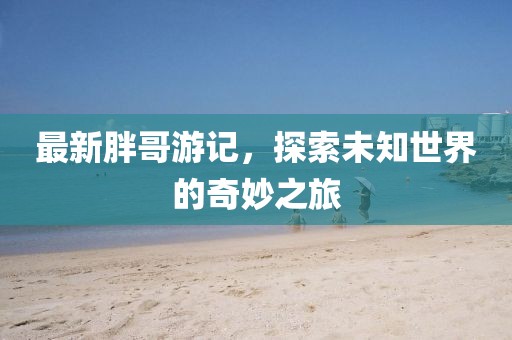 最新胖哥游记，探索未知世界的奇妙之旅