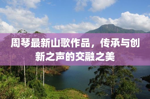 周琴最新山歌作品，传承与创新之声的交融之美