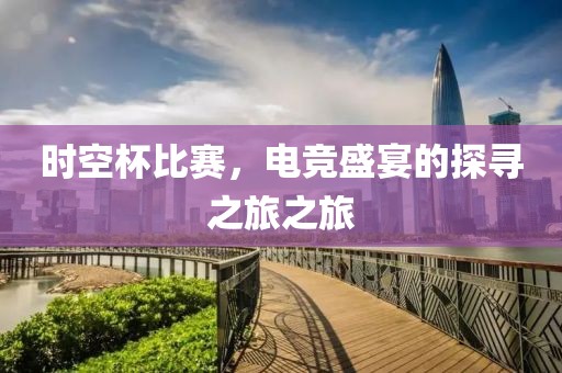 时空杯比赛，电竞盛宴的探寻之旅之旅
