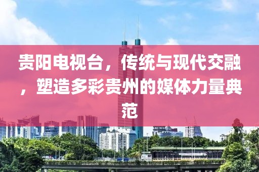 贵阳电视台，传统与现代交融，塑造多彩贵州的媒体力量典范