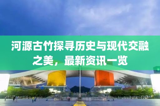 河源古竹探寻历史与现代交融之美，最新资讯一览