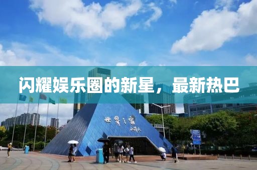 闪耀娱乐圈的新星，最新热巴