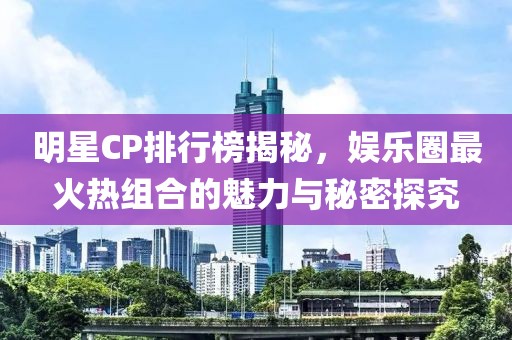 明星CP排行榜揭秘，娱乐圈最火热组合的魅力与秘密探究