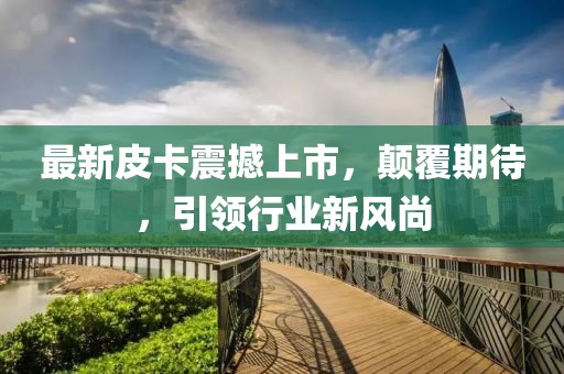 最新皮卡震撼上市，颠覆期待，引领行业新风尚