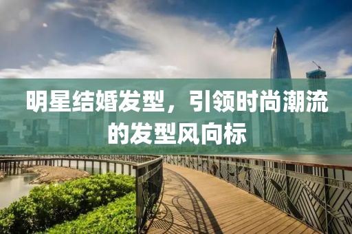 明星结婚发型，引领时尚潮流的发型风向标