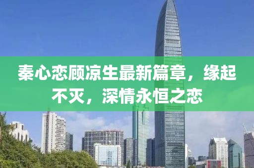 秦心恋顾凉生最新篇章，缘起不灭，深情永恒之恋
