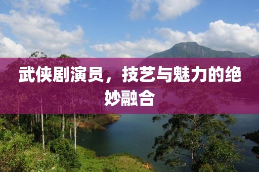 武侠剧演员，技艺与魅力的绝妙融合
