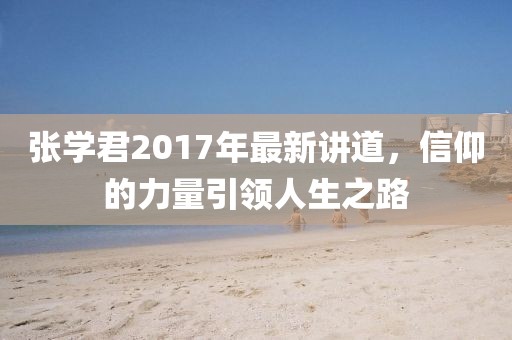 张学君2017年最新讲道，信仰的力量引领人生之路