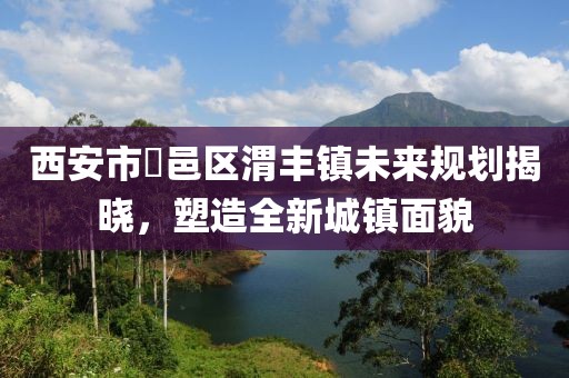 西安市鄠邑区渭丰镇未来规划揭晓，塑造全新城镇面貌