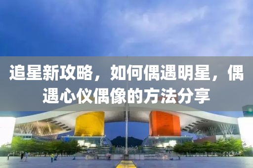 追星新攻略，如何偶遇明星，偶遇心仪偶像的方法分享