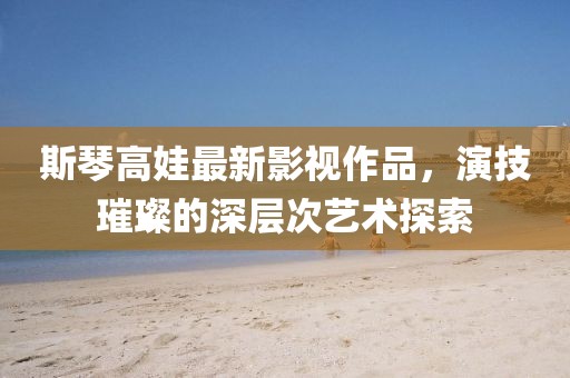 斯琴高娃最新影视作品，演技璀璨的深层次艺术探索