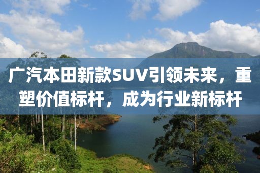广汽本田新款SUV引领未来，重塑价值标杆，成为行业新标杆