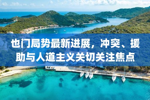 也门局势最新进展，冲突、援助与人道主义关切关注焦点