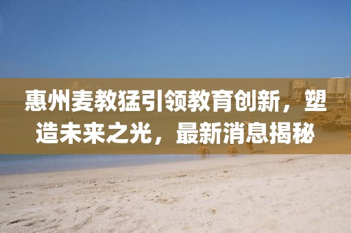 惠州麦教猛引领教育创新，塑造未来之光，最新消息揭秘
