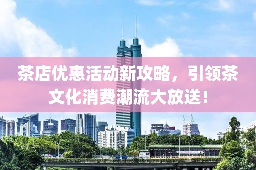 茶店优惠活动新攻略，引领茶文化消费潮流大放送！
