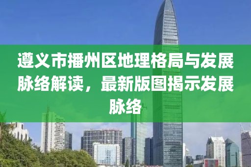 遵义市播州区地理格局与发展脉络解读，最新版图揭示发展脉络