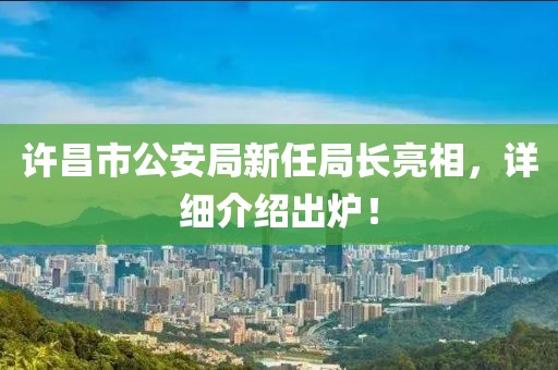 许昌市公安局新任局长亮相，详细介绍出炉！