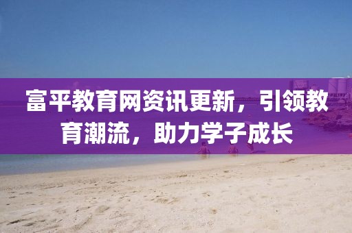 富平教育网资讯更新，引领教育潮流，助力学子成长