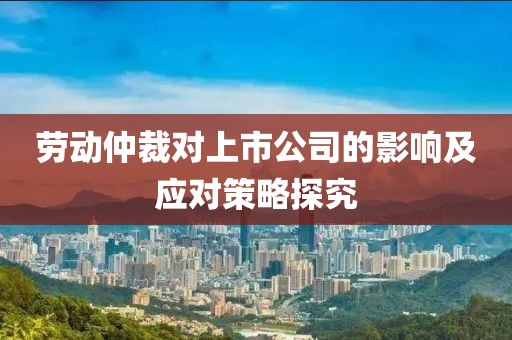劳动仲裁对上市公司的影响及应对策略探究