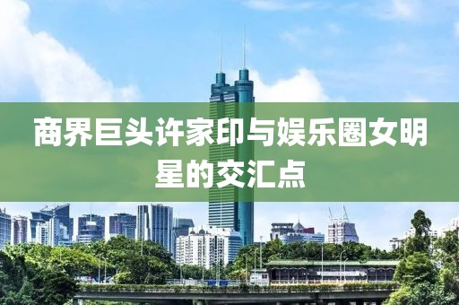 商界巨头许家印与娱乐圈女明星的交汇点