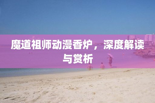魔道祖师动漫香炉，深度解读与赏析
