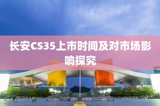长安CS35上市时间及对市场影响探究