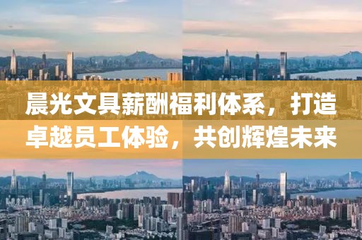 晨光文具薪酬福利体系，打造卓越员工体验，共创辉煌未来