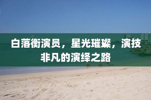 白落衡演员，星光璀璨，演技非凡的演绎之路