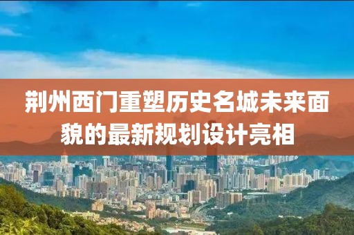 荆州西门重塑历史名城未来面貌的最新规划设计亮相
